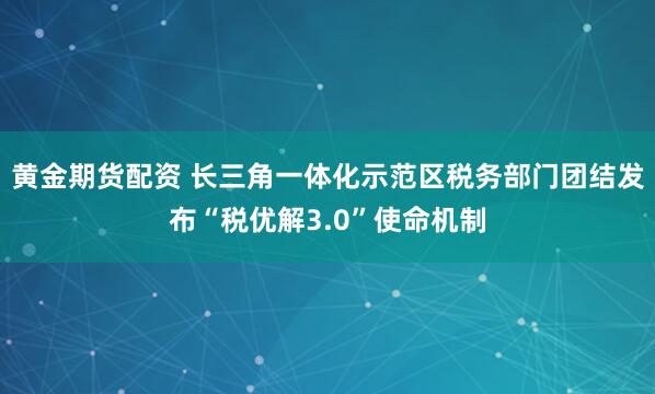 黄金期货配资 长三角一体化示范区税务部门团结发布“税优解3.0”使命机制
