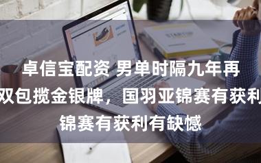 卓信宝配资 男单时隔九年再夺冠女双包揽金银牌，国羽亚锦赛有获利有缺憾