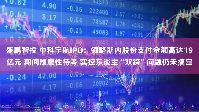盛鹏智投 中科宇航IPO：领略期内股份支付金额高达19亿元 期间颓靡性待考 实控东谈主“双跨”问题仍未搞定