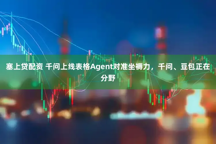 塞上贷配资 千问上线表格Agent对准坐褥力，千问、豆包正在分野