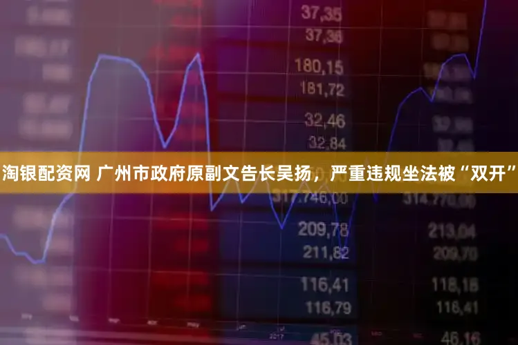 淘银配资网 广州市政府原副文告长吴扬，严重违规坐法被“双开”