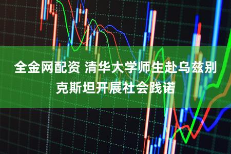 全金网配资 清华大学师生赴乌兹别克斯坦开展社会践诺