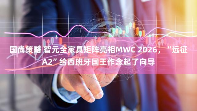 国尚策略 智元全家具矩阵亮相MWC 2026，“远征A2”给西班牙国王作念起了向导