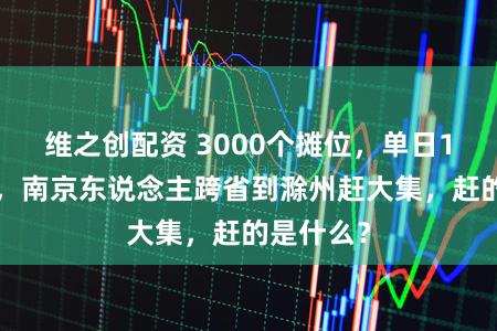 维之创配资 3000个摊位,单日15万客流,南京东说念主跨省到滁州赶大集,赶的是什么?