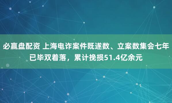 必赢盘配资 上海电诈案件既遂数、立案数集会七年已毕双着落，累计挽损51.4亿余元