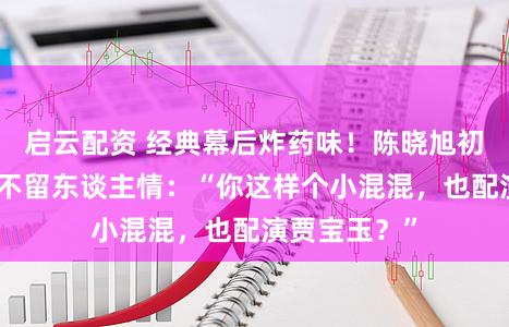 启云配资 经典幕后炸药味!陈晓旭初见欧阳奋强不留东谈主情:“你这样个小混混,也配演贾宝玉?”