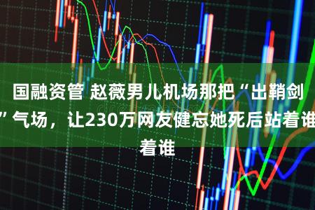 国融资管 赵薇男儿机场那把“出鞘剑”气场，让230万网友健忘她死后站着谁
