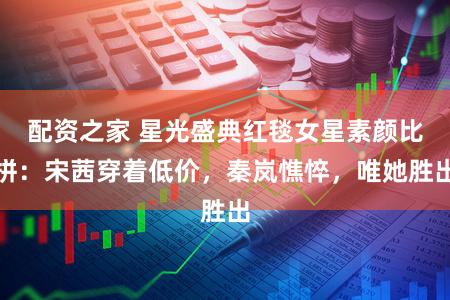 配资之家 星光盛典红毯女星素颜比拼：宋茜穿着低价，秦岚憔悴，唯她胜出