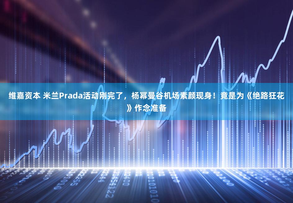 维嘉资本 米兰Prada活动刚完了，杨幂曼谷机场素颜现身！竟是为《绝路狂花》作念准备