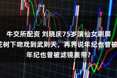 牛交所配资 刘晓庆75岁演仙女刷屏短剧，桃花树下吻戏到武则天，再界说年纪也曾被滤镜裹带？