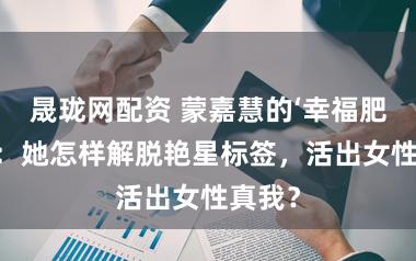 晟珑网配资 蒙嘉慧的‘幸福肥’背后：她怎样解脱艳星标签，活出女性真我？