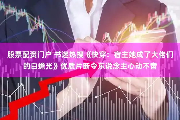 股票配资门户 书迷热搜《快穿：宿主她成了大佬们的白蟾光》优质片断令东说念主心动不啻