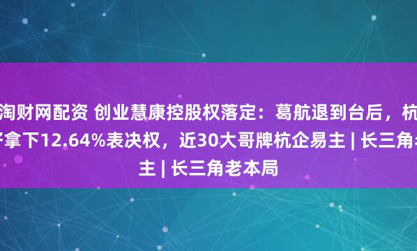 淘财网配资 创业慧康控股权落定：葛航退到台后，杭州更好拿下12.64%表决权，近30大哥牌杭企易主 | 长三角老本局