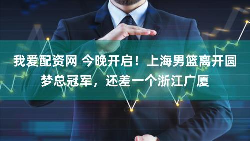 我爱配资网 今晚开启！上海男篮离开圆梦总冠军，还差一个浙江广厦