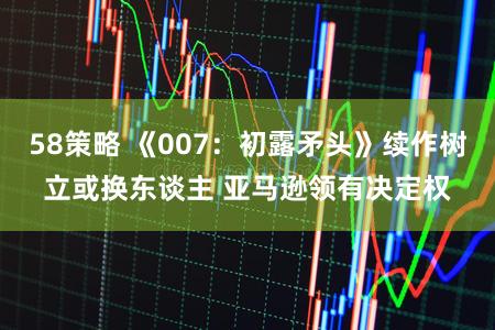 58策略 《007：初露矛头》续作树立或换东谈主 亚马逊领有决定权