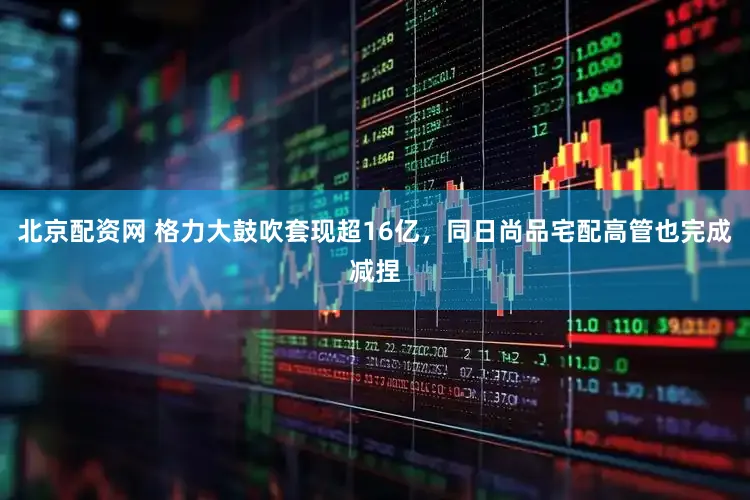 北京配资网 格力大鼓吹套现超16亿，同日尚品宅配高管也完成减捏