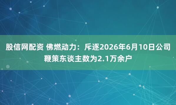 股信网配资 佛燃动力:斥逐2026年6月10日公司鞭策东谈主数为2.1万余户