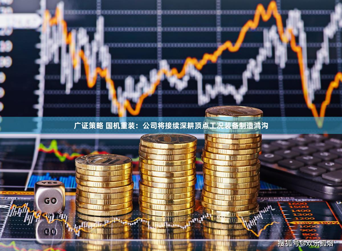 广证策略 国机重装：公司将接续深耕顶点工况装备制造鸿沟